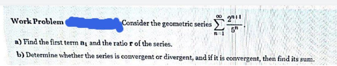 00
Work Problem
Consider the geometric series
n:1
a) Find the first term a and the ratio r of the series.
b) Determine whether the series is convergent or divergent, and if it is convergent, then find its sum.
