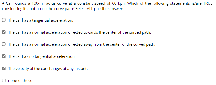 A Car rounds a 100-m radius curve at a constant speed of 60 kph. Which of the following statements is/are TRUE
considering its motion on the curve path? Select ALL possible answers.
O The car has a tangential acceleration.
The car has a normal acceleration directed towards the center of the curved path.
O The car has a normal acceleration directed away from the center of the curved path.
The car has no tangential acceleration.
The velocity of the car changes at any instant.
O none of these
