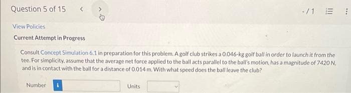Question 5 of 15 <
View Policies
Current Attempt in Progress
>
Number i
Consult Concept Simulation 6.1 in preparation for this problem. A golf club strikes a 0.046-kg golf ball in order to launch it from the
tee. For simplicity, assume that the average net force applied to the ball acts parallel to the ball's motion, has a magnitude of 7420 N,
and is in contact with the ball for a distance of 0.014 m. With what speed does the ball leave the club?
-/1 E
Units