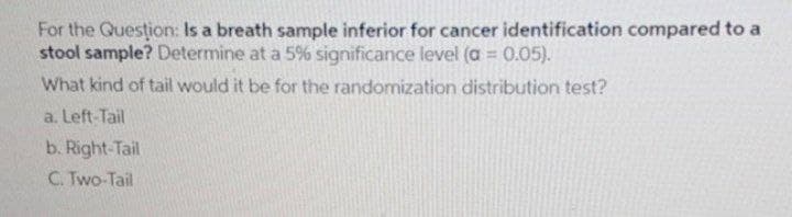 For the Question: Is a breath sample inferior for cancer identification compared to a
stool sample? Determine at a 5% significance level (a = 0.05).
What kind of tail would it be for the randomization distribution test?
%3D
a. Left-Tail
b. Right-Tail
C. Two-Tail
