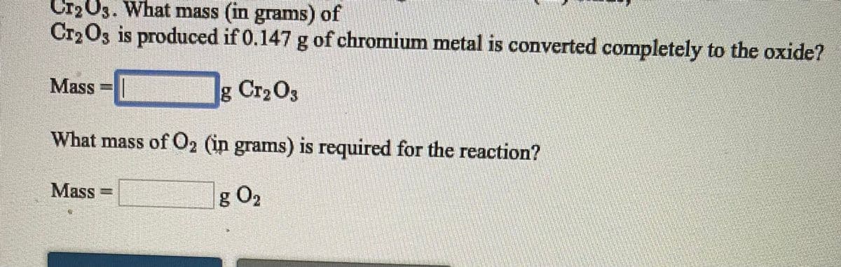 Cr203. What mass (in grams) of
Cr203 is produced if 0.147 g of chromium metal is converted completely to the oxide?
Mass =|
g Cr2 O3
What mass of O2 (in grams) is required for the reaction?
Mass -
g O2

