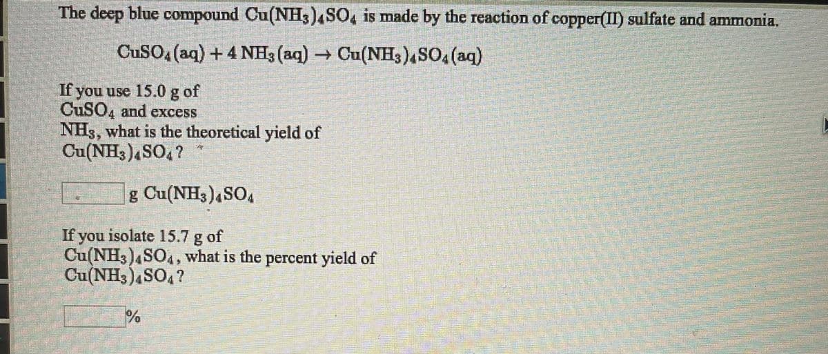 The deep blue compound Cu(NH3)4SO, is made by the reaction of copper(II) sulfate and ammonia.
CuSO (aq) +4 NH3 (aq) Cu(NH3)4SO, (aq)
If you use 15.0 g of
CUSO, and excess
NH3, what is the theoretical yield of
Cu(NH3)4SO, ?
g Cu(NH3)4SO,
If you isolate 15.7 g of
Cu(NH3),SO., what is the percent yield of
Cu(NH3)4SO4?
