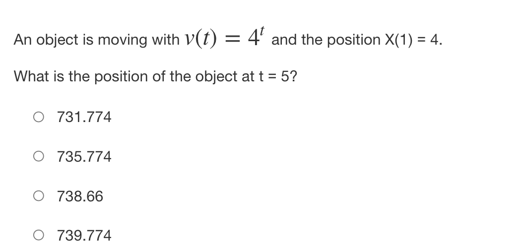 An object is moving with v(t) = 4¹ and the position X(1) = 4.
What is the position of the object at t = 5?
O 731.774
735.774
O 738.66
739.774