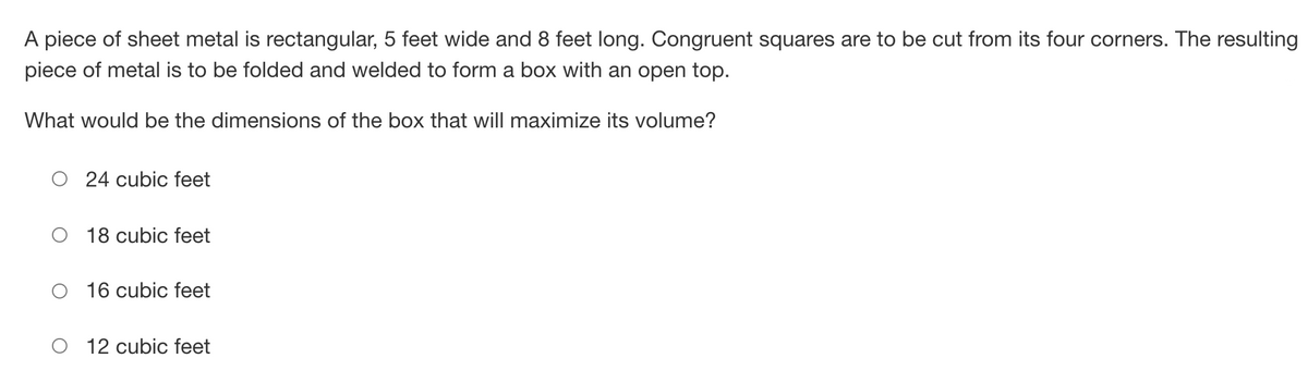 A piece of sheet metal is rectangular, 5 feet wide and 8 feet long. Congruent squares are to be cut from its four corners. The resulting
piece of metal is to be folded and welded to form a box with an open top.
What would be the dimensions of the box that will maximize its volume?
24 cubic feet
18 cubic feet
16 cubic feet
12 cubic feet
