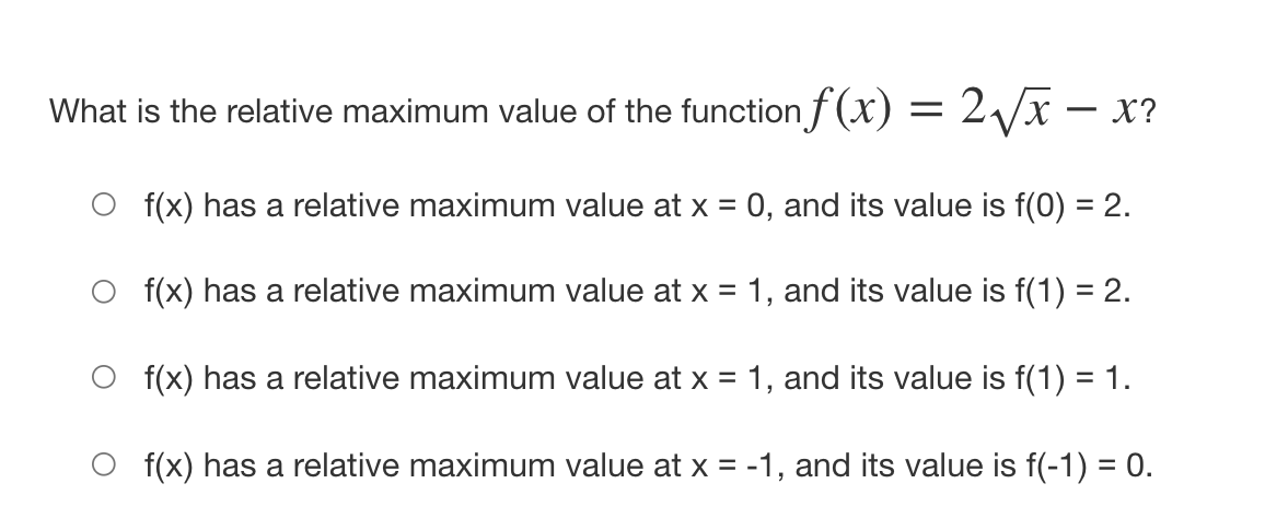 What is the relative maximum value of the functionf(x) = 2/x – X?
f(x) has a relative maximum value at x = 0, and its value is f(0) = 2.
O f(x) has a relative maximum value at x = 1, and its value is f(1) = 2.
f(x) has a relative maximum value at x = 1, and its value is f(1) = 1.
f(x) has a relative maximum value at x = -1, and its value is f(-1) = 0.

