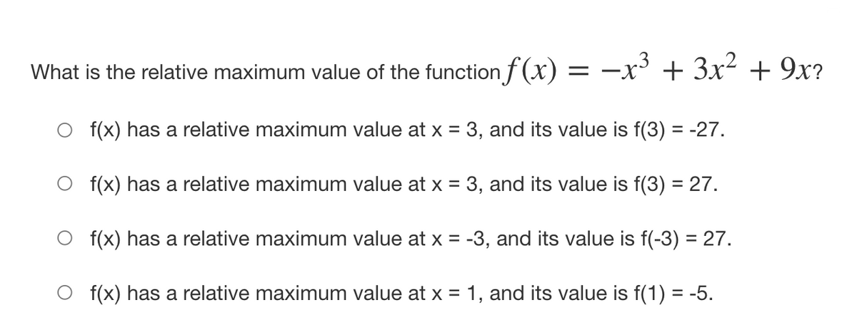 What is the relative maximum value of the function f (x)
-x³ + 3x2 + 9x?
f(x) has a relative maximum value at x = 3, and its value is f(3) = -27.
O f(x) has a relative maximum value at x = 3, and its value is f(3) = 27.
f(x) has a relative maximum value at x = -3, and its value is f(-3) = 27.
f(x) has a relative maximum value at x = 1, and its value is f(1) = -5.

