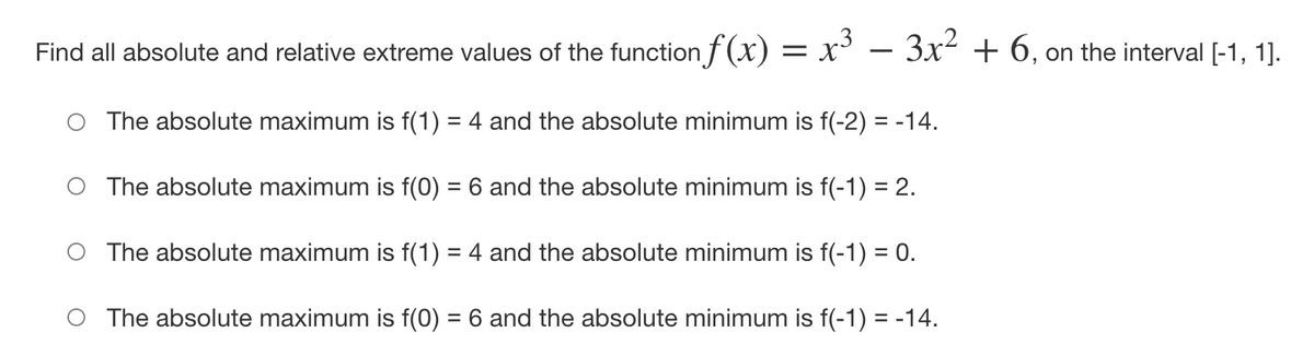 Find all absolute and relative extreme values of the function f (x) = x° – 3x² + 6, on the interval [-1, 1].
O The absolute maximum is f(1) = 4 and the absolute minimum is f(-2) = -14.
O The absolute maximum is f(0) = 6 and the absolute minimum is f(-1) = 2.
O The absolute maximum is f(1) = 4 and the absolute minimum is f(-1) = 0.
O The absolute maximum is f(0) = 6 and the absolute minimum is f(-1) = -14.
