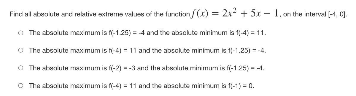 Find all absolute and relative extreme values of the function f (x) =
2x2 + 5x – 1, on the interval [-4, 0].
O The absolute maximum is f(-1.25) = -4 and the absolute minimum is f(-4) = 11.
%3D
O The absolute maximum is f(-4) = 11 and the absolute minimum is f(-1.25) = -4.
O The absolute maximum is f(-2) = -3 and the absolute minimum is f(-1.25) = -4.
O The absolute maximum is f(-4) = 11 and the absolute minimum is f(-1) = 0.
