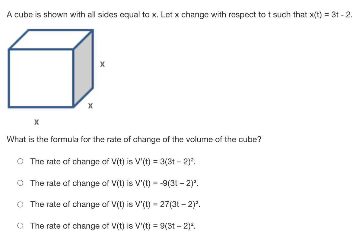 A cube is shown with all sides equal to x. Let x change with respect to t such that x(t) = 3t - 2.
What is the formula for the rate of change of the volume of the cube?
The rate of change of V(t) is V'(t) = 3(3t – 2)².
The rate of change of V(t) is V'(t) = -9(3t – 2)².
The rate of change of V(t) is V'(t) = 27(3t – 2)².
O The rate of change of V(t) is V' (t) = 9(3t – 2)².
