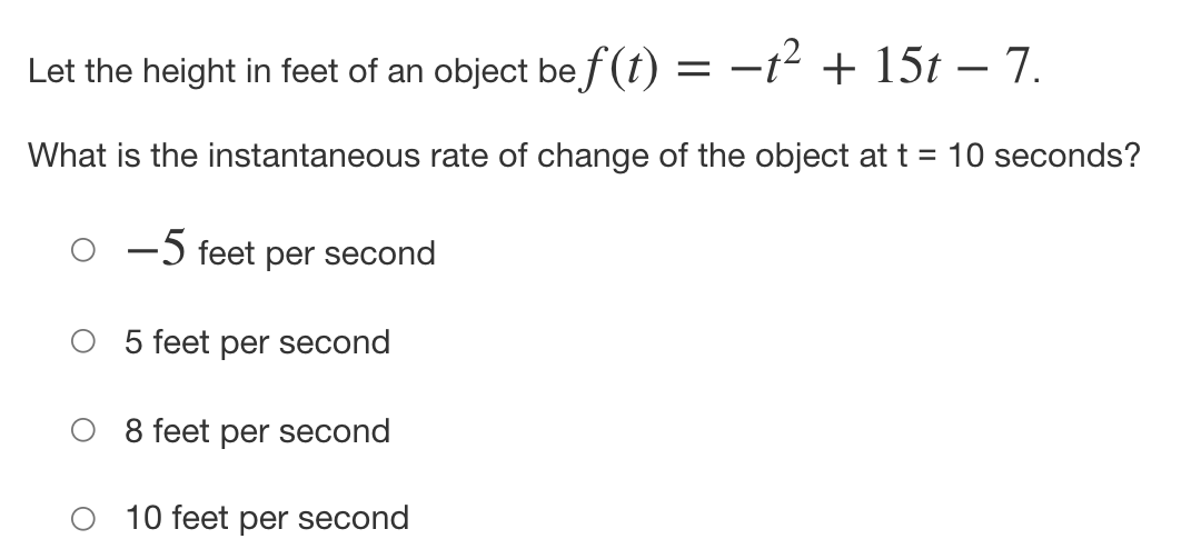Let the height in feet of an object be f (t) = –t² + 15t – 7.
What is the instantaneous rate of change of the object att = 10 seconds?
-5 feet per second
5 feet per second
8 feet per second
10 feet per second
