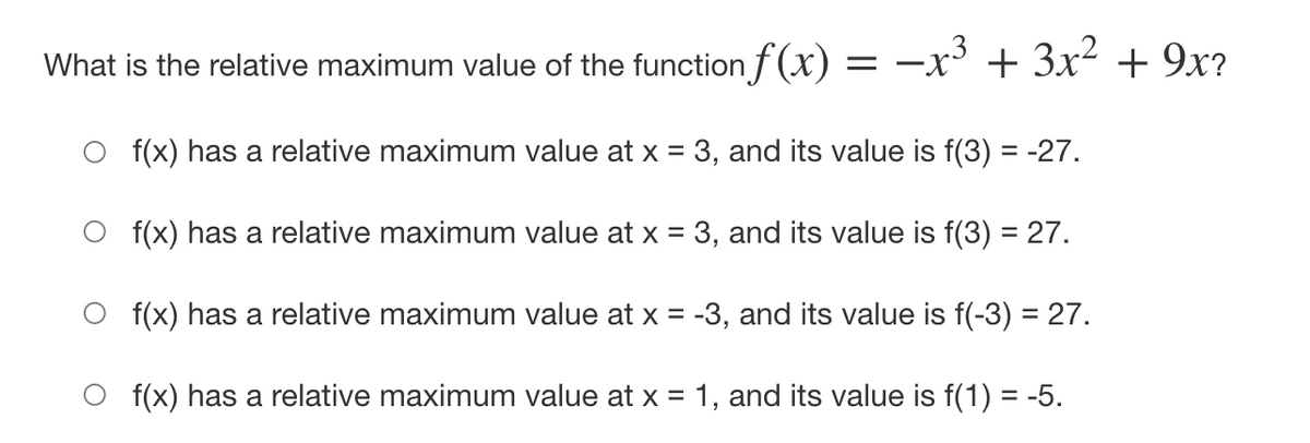 What is the relative maximum value of the function f(x) = –x' + 3x² + 9x?
O (x) has a relative maximum value at x = 3, and its value is f(3) = -27.
O f(x) has a relative maximum value at x = 3, and its value is f(3) = 27.
O f(x) has a relative maximum value at x = -3, and its value is f(-3) = 27.
O f(x) has a relative maximum value at x = 1, and its value is f(1) = -5.
