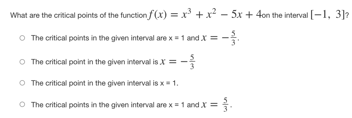 What are the critical points of the function f (x) = x + x² – 5x + 4on the interval [-1, 3]?
The critical points in the given interval are x = 1 and X =
3
5
O The critical point in the given interval is X =
3
O The critical point in the given interval is x = 1.
5
O The critical points in the given interval are x = 1 and X =
3 *
