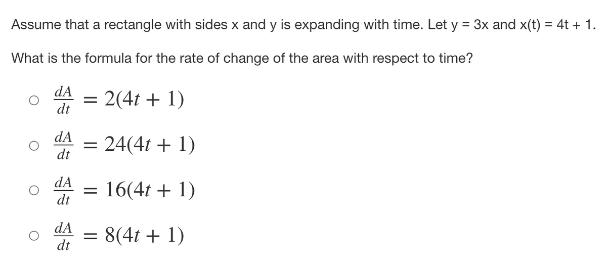 Assume that a rectangle with sides x and y is expanding with time. Let y = 3x and x(t) = 4t + 1.
%3D
What is the formula for the rate of change of the area with respect to time?
dA
= 2(4t + 1)
dt
dA
= 24(4t + 1)
dt
dA
= 16(4t + 1)
dt
dA
= 8(4t + 1)
dt
