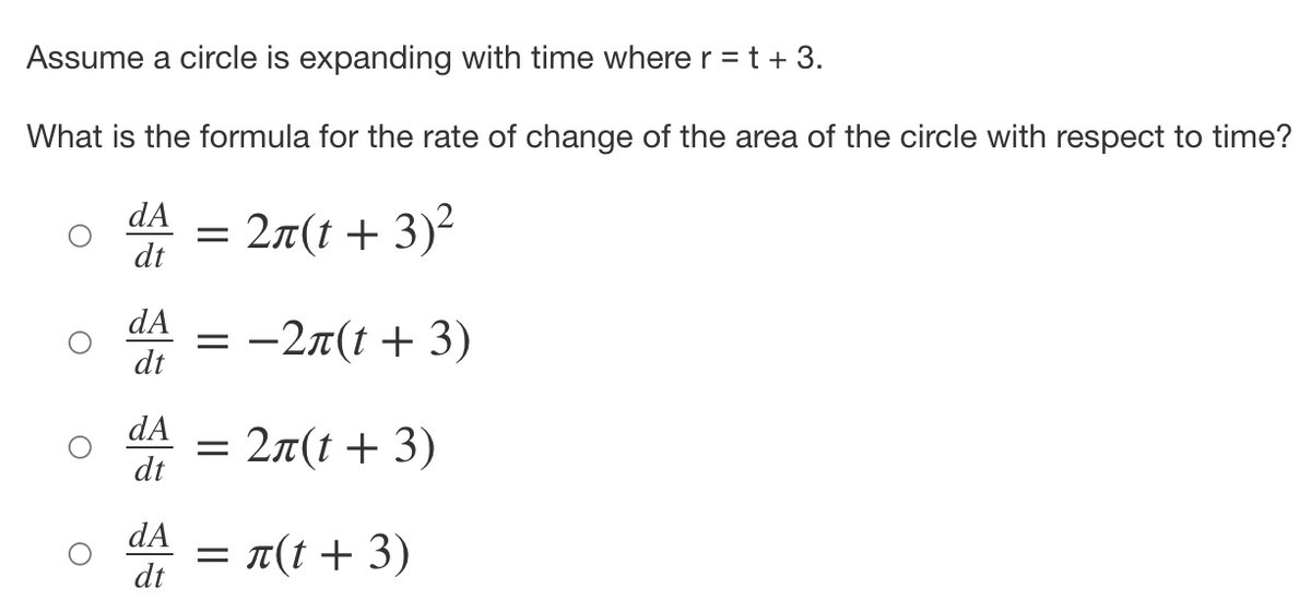Assume a circle is expanding with time wherer = t + 3.
What is the formula for the rate of change of the area of the circle with respect to time?
dA
= 2a(t + 3)²
dt
dA
= -27(t + 3)
dt
dA
= 27(t + 3)
dt
dA
= T(t + 3)
dt
