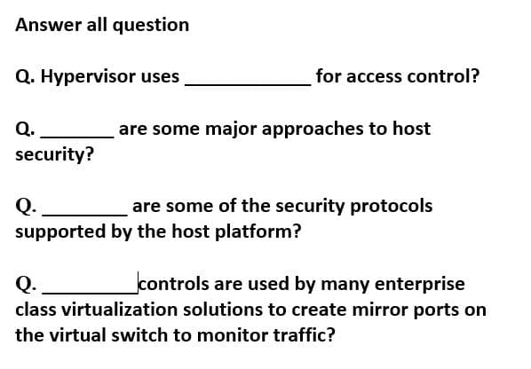 Answer all question
Q. Hypervisor uses
for access control?
Q.
are some major approaches to host
security?
Q.
supported by the host platform?
are some of the security protocols
controls are used by many enterprise
Q.
class virtualization solutions to create mirror ports on
the virtual switch to monitor traffic?
