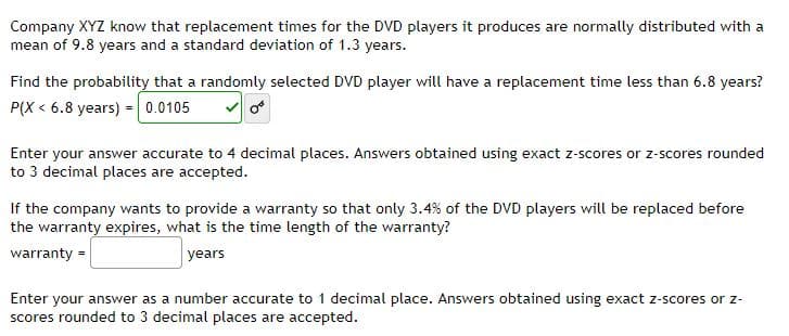 Company XYZ know that replacement times for the DVD players it produces are normally distributed with a
mean of 9.8 years and a standard deviation of 1.3 years.
Find the probability that a randomly selected DVD player will have a replacement time less than 6.8 years?
P(X < 6.8 years) = 0.0105
Enter your answer accurate to 4 decimal places. Answers obtained using exact z-scores or z-scores rounded
to 3 decimal places are accepted.
If the company wants to provide a warranty so that only 3.4% of the DVD players will be replaced before
the warranty expires, what is the time length of the warranty?
warranty =
years
Enter your answer as a number accurate to 1 decimal place. Answers obtained using exact z-scores or z-
scores rounded to 3 decimal places are accepted.
