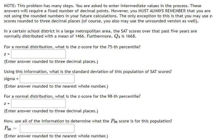 NOTE: This problem has many steps. You are asked to enter intermediate values in the process. These
answers will require a fixed number of decimal points. However, you MUST ALWAYS REMEMBER that you are
not using the rounded numbers in your future calculations. The only exception to this is that you may use z-
scores rounded to three decimal places (of course, you also may use the unrounded version as well).
In a certain school district in a large metropolitan area, the SAT scores over that past five years are
normally distributed with a mean of 1466. Furthermore, Q3 is 1668.
For a normal distribution, what is the z-score for the 75-th percentile?
z =
(Enter answer rounded to three decimal places.)
Using this information, what is the standard deviation of this population of SAT scores?
sigma =
(Enter answer rounded to the nearest whole number.)
For a normal distribution, what is the z-score for the 98-th percentile?
(Enter answer rounded to three decimal places.)
Now, use all of the information to determine what the Pgs score is for this population?
Pos
(Enter answer rounded to the nearest whole number.)

