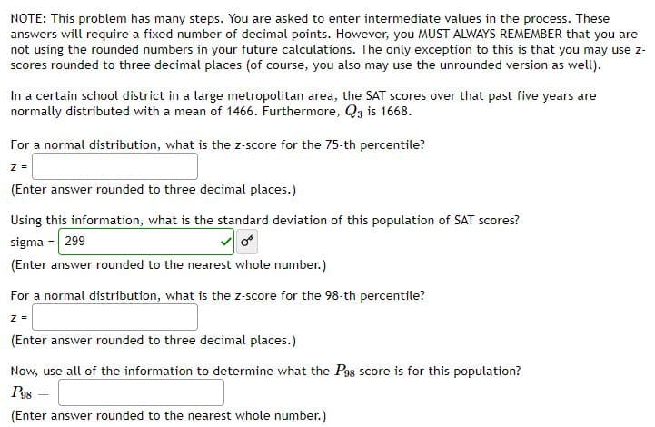 NOTE: This problem has many steps. You are asked to enter intermediate values in the process. These
answers will require a fixed number of decimal points. However, you MUST ALWAYS REMEMBER that you are
not using the rounded numbers in your future calculations. The only exception to this is that you may use z-
scores rounded to three decimal places (of course, you also may use the unrounded version as well).
In a certain school district in a large metropolitan area, the SAT scores over that past five years are
normally distributed with a mean of 1466. Furthermore, Q3 is 1668.
For a normal distribution, what is the z-score for the 75-th percentile?
z =
(Enter answer rounded to three decimal places.)
Using this information, what is the standard deviation of this population of SAT scores?
sigma = 299
(Enter answer rounded to the nearest whole number.)
For a normal distribution, what is the z-score for the 98-th percentile?
z =
(Enter answer rounded to three decimal places.)
Now, use all of the information to determine what the P98 score is for this population?
Pgs
%3D
(Enter answer rounded to the nearest whole number.)
