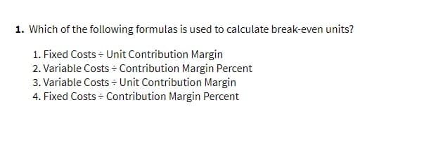 1. Which of the following formulas is used to calculate break-even units?
1. Fixed Costs - Unit Contribution Margin
2. Variable Costs Contribution Margin Percent
3. Variable Costs + Unit Contribution Margin
4. Fixed Costs + Contribution Margin Percent