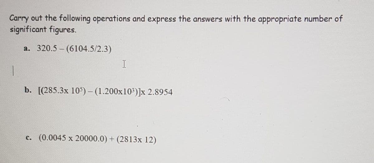 Carry out the following operations and express the answers with the appropriate number of
significant figures.
a. 320.5 - (6104.5/2.3)
b. [(285.3x 10)- (1.200x103)]x 2.8954
c. (0.0045 x 20000.0) + (2813x 12)
