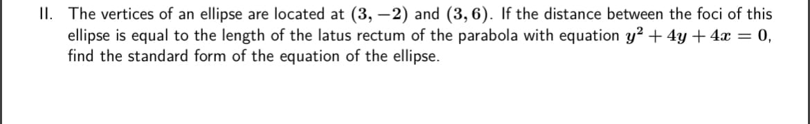 II. The vertices of an ellipse are located at (3,-2) and (3,6). If the distance between the foci of this
ellipse is equal to the length of the latus rectum of the parabola with equation y² + 4y + 4x = 0,
find the standard form of the equation of the ellipse.