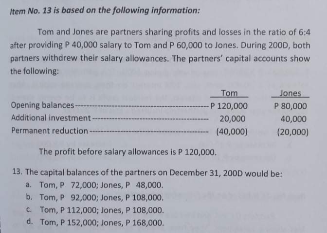 Item No. 13 is based on the following information:
Tom and Jones are partners sharing profits and losses in the ratio of 6:4
after providing P 40,000 salary to Tom and P 60,000 to Jones. During 200D, both
partners withdrew their salary allowances. The partners' capital accounts show
the following:
Tom
Jones
Opening balances-
Additional investment
P 120,000
P 80,000
20,000
40,000
Permanent reduction
(40,000)
(20,000)
The profit before salary allowances is P 120,000.
13. The capital balances of the partners on December 31, 200D would be:
a. Tom, P 72,000; Jones, P 48,000.
b. Tom, P 92,000; Jones, P 108,000.
C. Tom, P 112,000; Jones, P 108,000.
d. Tom, P 152,000; Jones, P 168,000.
