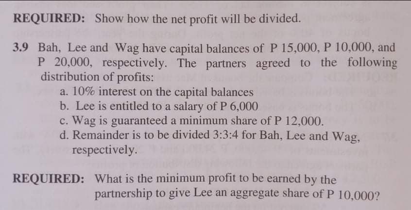REQUIRED: Show how the net profit will be divided.
3.9 Bah, Lee and Wag have capital balances of P 15,000, P 10,000, and
P 20,000, respectively. The partners agreed to the following
distribution of profits:
a. 10% interest on the capital balances
b. Lee is entitled to a salary of P 6,000
c. Wag is guaranteed a minimum share of P 12,000.
d. Remainder is to be divided 3:3:4 for Bah, Lee and Wag,
respectively.
REQUIRED: What is the minimum profit to be earned by the
partnership to give Lee an aggregate share of P 10,000?
