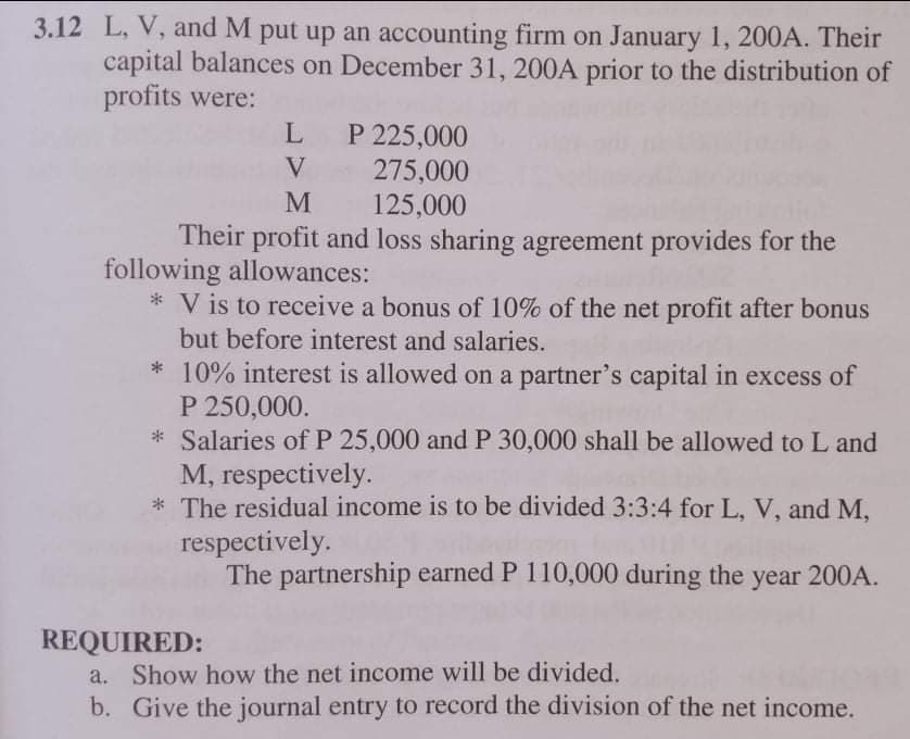 3.12 L, V, and M put up an accounting firm on January 1, 200A. Their
capital balances on December 31, 200A prior to the distribution of
profits were:
L
P 225,000
275,000
125,000
V
M
Their profit and loss sharing agreement provides for the
following allowances:
* V is to receive a bonus of 10% of the net profit after bonus
but before interest and salaries.
* 10% interest is allowed on a partner's capital in excess of
P 250,000.
* Salaries of P 25,000 and P 30,000 shall be allowed to L and
M, respectively.
* The residual income is to be divided 3:3:4 for L, V, and M,
respectively.
The partnership earned P 110,000 during the
year 200A.
REQUIRED:
a. Show how the net income will be divided.
b. Give the journal entry to record the division of the net income.
