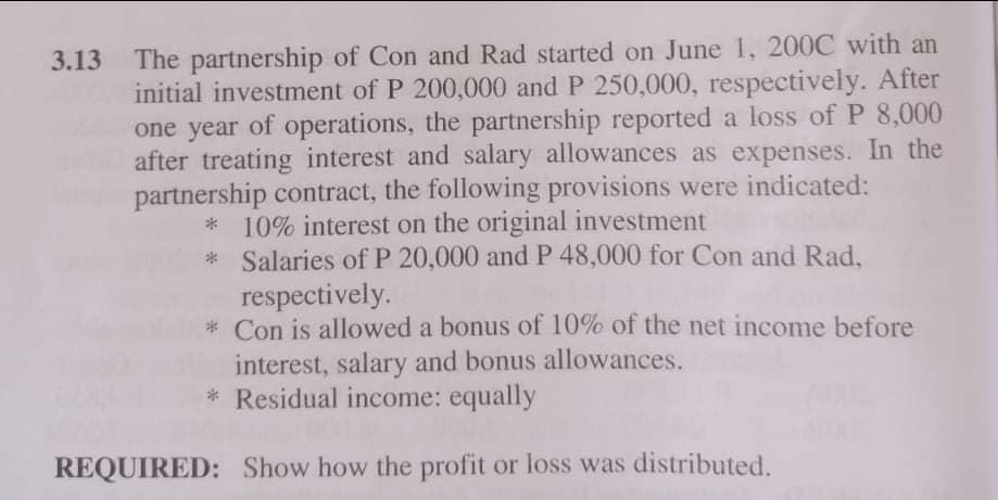 3.13 The partnership of Con and Rad started on June 1, 200C with an
initial investment of P 200,000 and P 250,000, respectively. After
one year of operations, the partnership reported a loss of P 8,000
after treating interest and salary allowances as expenses. In the
partnership contract, the following provisions were indicated:
* 10% interest on the original investment
* Salaries of P 20,000 and P 48,000 for Con and Rad,
respectively.
* Con is allowed a bonus of 10% of the net income before
interest, salary and bonus allowances.
* Residual income: equally
REQUIRED: Show how the profit or loss was distributed.
