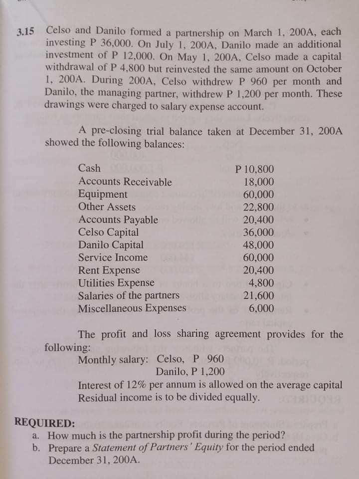 3.15 Celso and Danilo formed a partnership on March 1, 200A, each
investing P 36,000. On July 1, 200A, Danilo made an additional
investment of P 12,000. On May 1, 200A, Celso made a capital
withdrawal of P 4,800 but reinvested the same amount on October
1, 200A. During 200A, Celso withdrew P 960 per month and
Danilo, the managing partner, withdrew P 1,200 per month. These
drawings were charged to salary expense account.
A pre-closing trial balance taken at December 31, 200A
showed the following balances:
Cash
P 10,800
18,000
Accounts Receivable
Equipment
Other Assets
60,000
22,800
20,400
Accounts Payable
Celso Capital
Danilo Capital
36,000
48,000
60,000
20,400
4,800
Service Income
Rent Expense
Utilities Expense
Salaries of the partners
Miscellaneous Expenses
21,600
6,000
The profit and loss sharing agreement provides for the
following:
Monthly salary: Celso, P 960
Danilo, P 1,200
Interest of 12% per annum is allowed on the average capital
Residual income is to be divided equally.
REQUIRED:
How much is the partnership profit during the period?
b. Prepare a Statement of Partners' Equity for the period ended
December 31, 200A.
