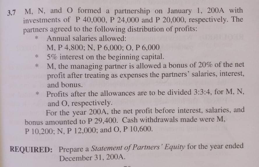 M, N, and 0 formed a partnership on January 1, 200A with
3.7
investments of P 40,000, P 24,000 and P 20,000, respectively. The
partners agreed to the following distribution of profits:
Annual salaries allowed:
М, Р 4,800; N, P 6,000; 0, Р 6,000
5% interest on the beginning capital.
M, the managing partner is allowed a bonus of 20% of the net
profit after treating as expenses the partners' salaries, interest,
and bonus.
Profits after the allowances are to be divided 3:3:4, for M, N,
and O, respectively.
For the year 200A, the net profit before interest, salaries, and
bonus amounted to P 29,400. Cash withdrawals made were M,
P 10,200; N, P 12,000; and O, P 10,600.
REQUIRED: Prepare a Statement of Partners' Equity for the year ended
December 31, 200A.
