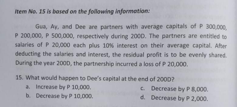 Item No. 15 is based on the following information:
Gua, Ay, and Dee are partners with average capitals of P 300,000,
P 200,000, P 500,000, respectively during 200D. The partners are entitled to
salaries of P 20,000 each plus 10% interest on their average capital. After
deducting the salaries and interest, the residual profit is to be evenly shared.
During the year 200D, the partnership incurred a loss of P 20,000.
15. What would happen to Dee's capital at the end of 20OD?
a. Increase by P 10,000.
c. Decrease by P 8,000.
b. Decrease by P 10,000.
d. Decrease by P 2,000.
