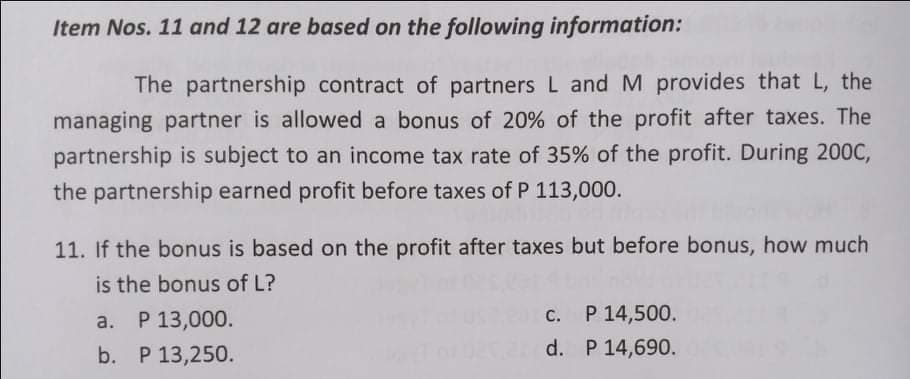 Item Nos. 11 and 12 are based on the following information:
The partnership contract of partners L and M provides that L, the
managing partner is allowed a bonus of 20% of the profit after taxes. The
partnership is subject to an income tax rate of 35% of the profit. During 200C,
the partnership earned profit before taxes of P 113,000.
11. If the bonus is based on the profit after taxes but before bonus, how much
is the bonus of L?
а. Р 13,000.
P 14,500.
С.
b. P 13,250.
d. P 14,690.
