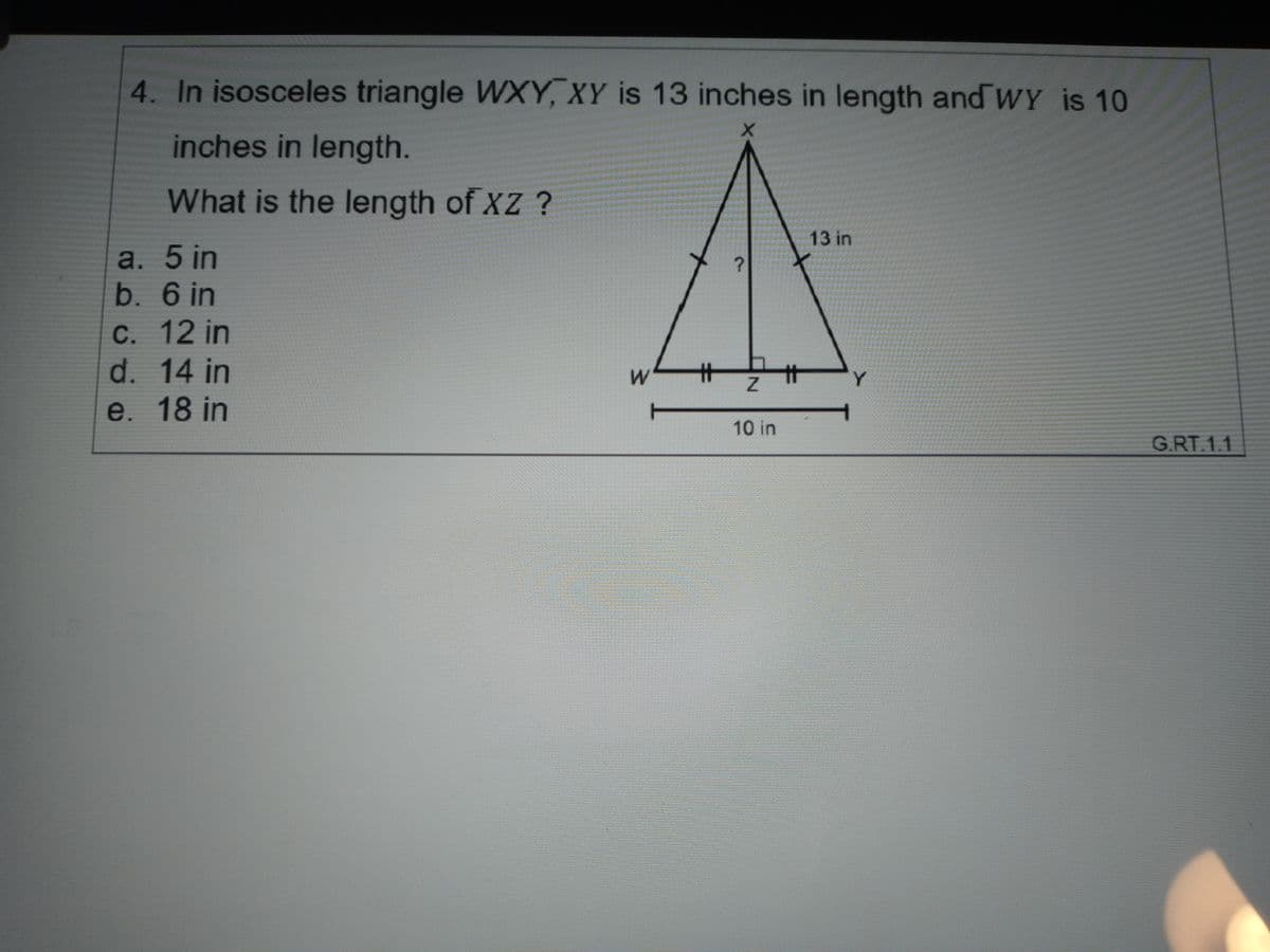 4. In isosceles triangle WXY, XY is 13 inches in length and wY is 10
inches in length.
What is the length of XZ ?
13 in
a. 5 in
b. 6 in
С. 12 in
d. 14 in
Y.
e. 18 in
10 in
G.RT.1.1
