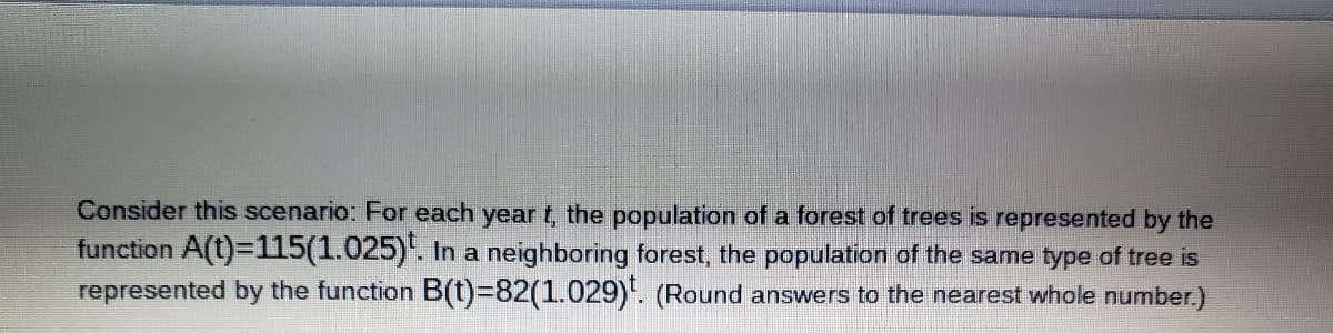 Consider this scenario: For each year t, the population of a forest of trees is represented by the
function A(t)=D115(1.025)'. In a neighboring forest, the population of the same type of tree is
represented by the function B(t)%382(1.029)'. (Round answers to the nearest whole number.)
