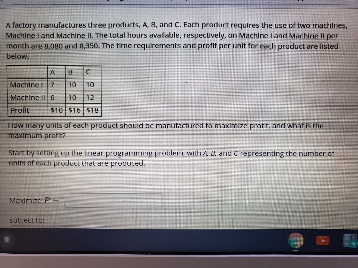 A factory manufactures three products, A, B, and C. Each product requires the use of two machines,
Machine I and Machine II. The total hours available, respectively, on Machine I and Machine Il per
month are 8,080 and 8,350. The time requirements and profit per unit for each product are listed
below.
A
Machine I
10
10
Machine II 6
10
12
Profit
$10 $16 $18
How many units of each product should be manufactured to maximize profit, and what Is the
maximum profit?
Start by setting up the linear programming problem, with A, B, and C representing the number of
units of each product that are produced.
Maximize P%3=
subject to:
