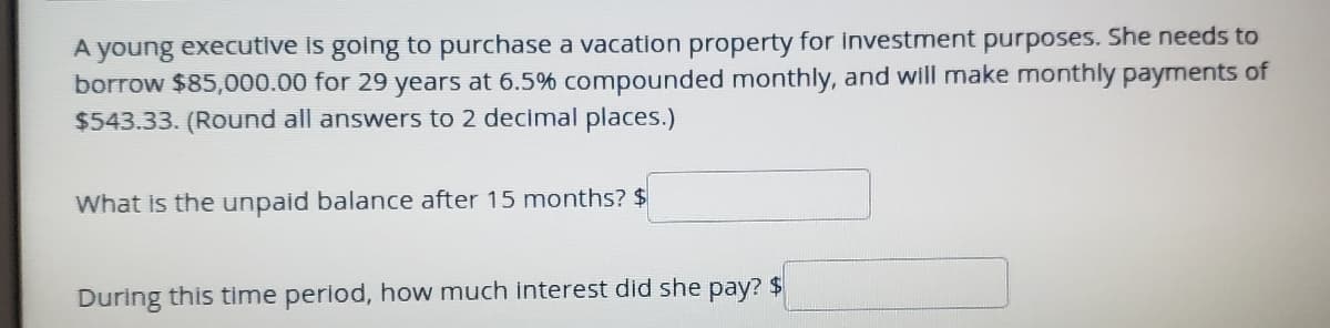 A young executlve is going to purchase a vacation property for investment purposes. She needs to
borrow $85,000.00 for 29 years at 6.5% compounded monthly, and will make monthly payments of
$543.33. (Round all answers to 2 decimal places.)
What is the unpaid balance after 15 months? $
During this time period, how much interest did she pay? $
