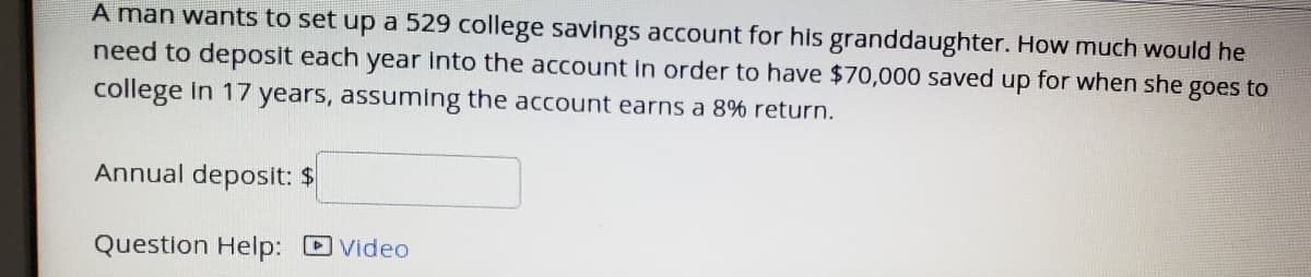 A man wants to set up a 529 college savings account for his granddaughter. How much would he
need to deposit each year into the account in order to have $70,000 saved up for when she goes to
college in 17 years, assuming the account earns a 8% return.
Annual deposit: $
Question Help: DVideo
