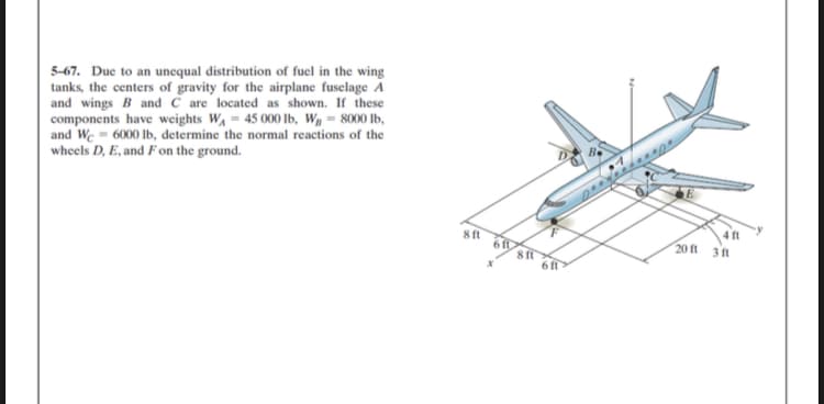 5-67. Due to an unequal distribution of fuel in the wing
tanks, the centers of gravity for the airplane fusclage A
and wings B and C are located as shown. If these
components have weights W,= 45 000 Ib, Wg = 8000 lb,
and We = 6000 Ib, determine the normal reactions of the
wheels D, E, and F on the ground.
8 ft
4 ft
20 ft
3 ft
6 ft

