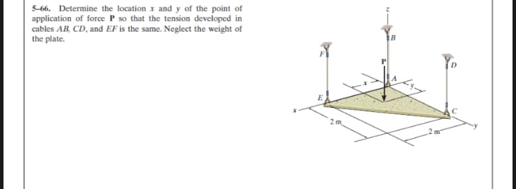 5-66. Determine the location x and y of the point of
application of force P so that the tension developed in
cables AB, CD, and EF is the same. Neglect the weight of
the plate.
1B
2 m
2 m
