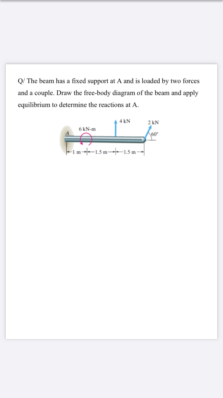 Q/ The beam has a fixed support at A and is loaded by two forces
and a couple. Draw the free-body diagram of the beam and apply
equilibrium to determine the reactions at A.
4 kN
2 kN
6 kN-m
\60°
-1 m---1.5 m→-1.5 m-|
