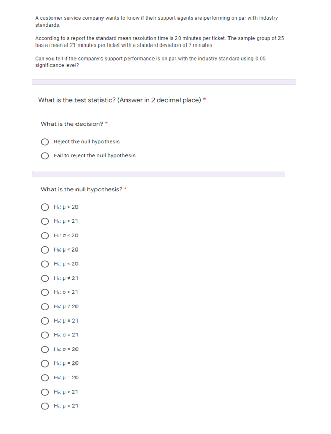 A customer service company wants to know if their support agents are performing on par with industry
standards.
According to a report the standard mean resolution time is 20 minutes per ticket. The sample group of 25
has a mean at 21 minutes per ticket with a standard deviation of 7 minutes.
Can you tell if the company's support performance is on par with the industry standard using 0.05
significance level?
What is the test statistic? (Answer in 2 decimal place) *
What is the decision? *
Reject the null hypothesis
Fail to reject the null hypothesis
What is the null hypothesis? *
H: p > 20
H:: P> 21
H:: o< 20
Ho: u< 20
Hi: p< 20
H:: p # 21
H:: 0 > 21
Ho: H* 20
Ho: p = 21
Ho: 0= 21
Ho: O = 20
H:: µ = 20
Ho: H = 20
Ho: u > 21
Hi: p = 21
