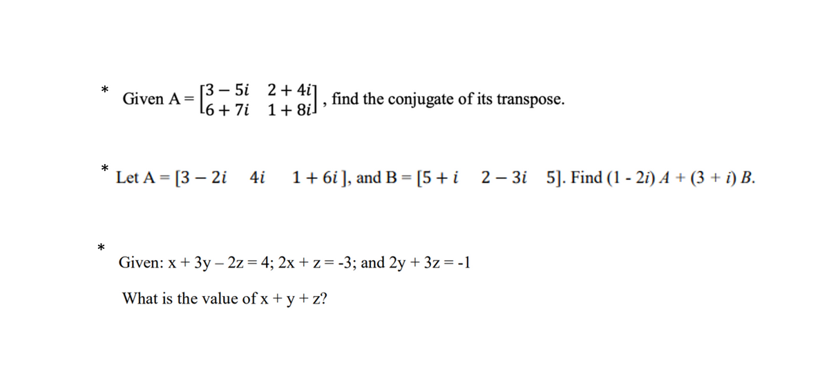 Г3 — 5і
2 + 4i]
1+ 8i
find the conjugate of its transpose.
Given A =
L6 + 7i
*
Let A = [3 – 2i
4i
1+ 6i], and B = [5+i 2- 3i 5]. Find (1 - 2i) A + (3 + i) B.
*
Given: x + 3y – 2z = 4; 2x + z = -3; and 2y + 3z = -1
What is the value of x + y + z?
