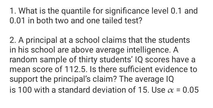 1. What is the quantile for significance level 0.1 and
0.01 in both two and one tailed test?
2. A principal at a school claims that the students
in his school are above average intelligence. A
random sample of thirty students' IQ scores have a
mean score of 112.5. Is there sufficient evidence to
support the principal's claim? The average IQ
is 100 with a standard deviation of 15. Use a = 0.05
