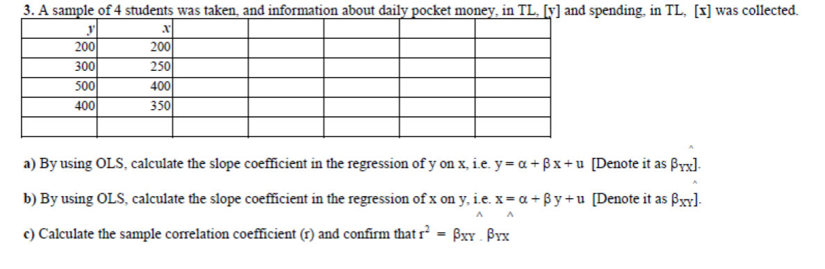 3. A sample of 4 students was taken, and information about daily pocket money, in TL, [y] and spending, in TL, [x] was collected.
y
200
200
300
250
500
400
400
350
a) By using OLS, calculate the slope coefficient in the regression of y on x, i.e. y= a+ Bx+u [Denote it as Byx]-
b) By using OLS, calculate the slope coefficient in the regression of x on y, i.e. x= a + By +u [Denote it as Bxy].
c) Calculate the sample correlation coefficient (r) and confirm that r = BxY . ÞYx
