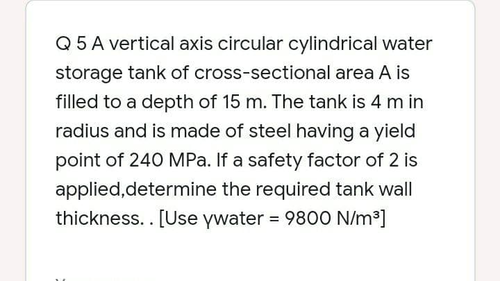 Q 5 A vertical axis circular cylindrical water
storage tank of cross-sectional area A is
filled to a depth of 15 m. The tank is 4 m in
radius and is made of steel having a yield
point of 240 MPa. If a safety factor of 2 is
applied,determine the required tank wall
thickness.. [Use ywater = 9800 N/m³]
%3D
