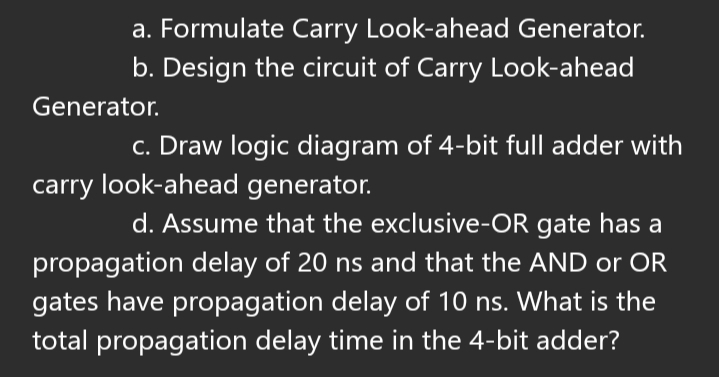 a. Formulate Carry Look-ahead Generator.
b. Design the circuit of Carry Look-ahead
Generator.
c. Draw logic diagram of 4-bit full adder with
carry look-ahead generator.
d. Assume that the exclusive-OR gate has a
propagation delay of 20 ns and that the AND or OR
gates have propagation delay of 10 ns. What is the
total propagation delay time in the 4-bit adder?
