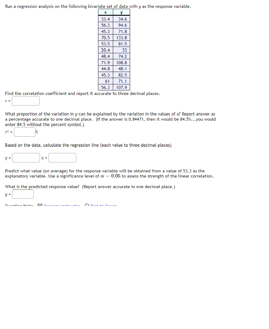 Run a regression analysis on the following bivariate set of data with y as the response variable.
X
y
33.4
34.6
56.3
94.6
45.3
71.8
70.5
133.8
53.5 81.5
20.4
33
48.4
74.2
71.9 108.8
44.8
48.1
82.5
71.1
56.3
107.9
Find the correlation coefficient and report it accurate to three decimal places.
What proportion of the variation in y can be explained by the variation in the values of x? Report answer as
a percentage accurate to one decimal place. (If the answer is 0.84471, then it would be 84.5%...you would
enter 84.5 without the percent symbol.)
r² =
86
Based on the data, calculate the regression line (each value to three decimal places)
y =
45.3
61
X +
Predict what value (on average) for the response variable will be obtained from a value of 53.3 as the
explanatory variable. Use a significance level of a = 0.05 to assess the strength of the linear correlation.
Ounction Halni
What is the predicted response value? (Report answer accurate to one decimal place.)
y =
O Dort to fanim