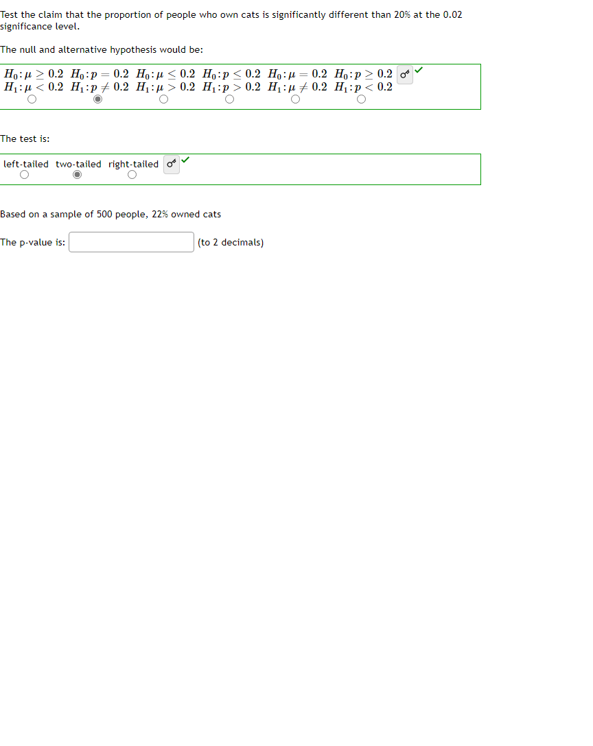 Test the claim that the proportion of people who own cats is significantly different than 20% at the 0.02
significance level.
The null and alternative hypothesis would be:
Ho: 0.2 Ho:p 0.2 Ho: < 0.2
H₁:μ< 0.2 H₁:p ‡ 0.2 H₁:μ> 0.2
O
O
O
The test is:
left-tailed two-tailed right-tailed
O
O
Ho:p <0.2 Ho:μ = 0.2 Ho:p> 0.2 of
H₁:p> 0.2 H₁: 0.2 H₁ :p < 0.2
O
O
Based on a sample of 500 people, 22% owned cats
The p-value is:
(to 2 decimals)