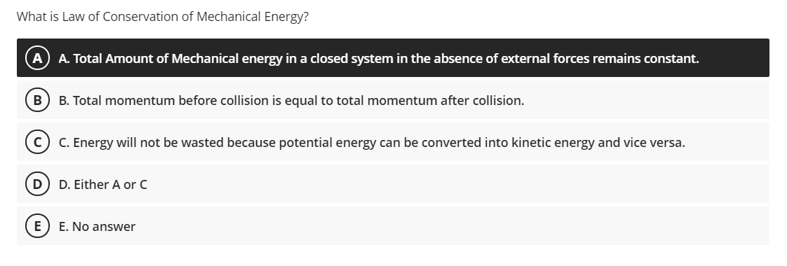 What is Law of Conservation of Mechanical Energy?
A. Total Amount of Mechanical energy in a closed system in the absence of external forces remains constant.
B. Total momentum before collision is equal to total momentum after collision.
C. Energy will not be wasted because potential energy can be converted into kinetic energy and vice versa.
D
D. Either A or C
E) E. No answer
